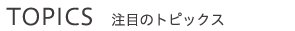 TOPICS 注目のトピックス